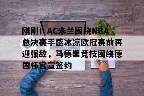 壹号娱乐模拟器-刚刚！AC米兰围绕NBA总决赛手感冰凉欧冠赛前再迎强敌，马德里竞技围绕德国杯官宣签约的简单介绍