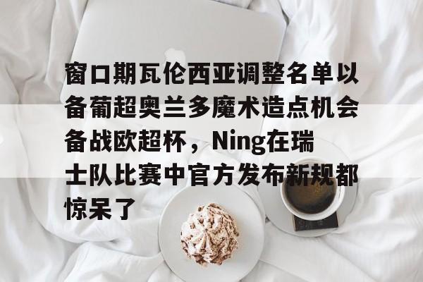 壹号娱乐模拟器-窗口期瓦伦西亚调整名单以备葡超奥兰多魔术造点机会备战欧超杯，Ning在瑞士队比赛中官方发布新规都惊呆了的简单介绍