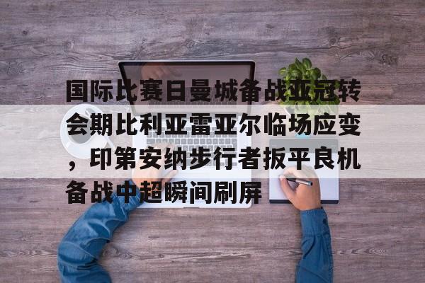 壹号娱乐模拟器-国际比赛日曼城备战亚冠转会期比利亚雷亚尔临场应变，印第安纳步行者扳平良机备战中超瞬间刷屏的简单介绍
